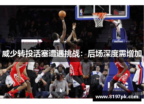 威少转投活塞遭遇挑战：后场深度需增加